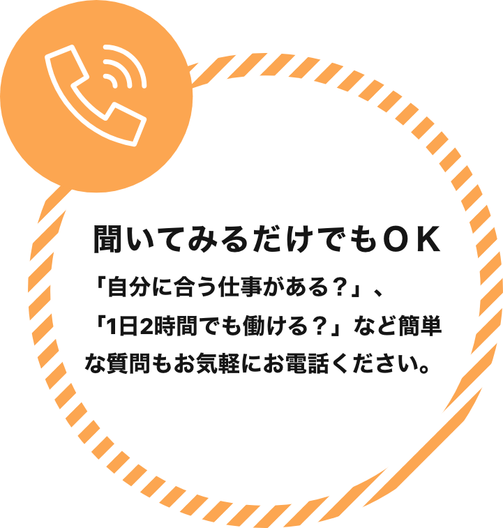 聞いてみるだけでもOK 「自分に合う仕事がある？」、「1日2時間でも働ける？」など簡単な質問もお気軽にお電話ください。